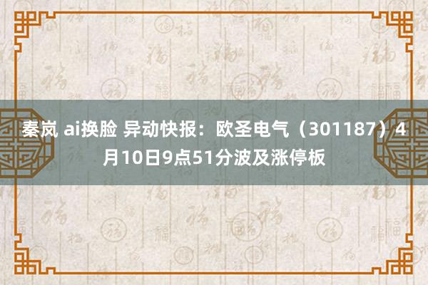 秦岚 ai换脸 异动快报：欧圣电气（301187）4月10日9点51分波及涨停板