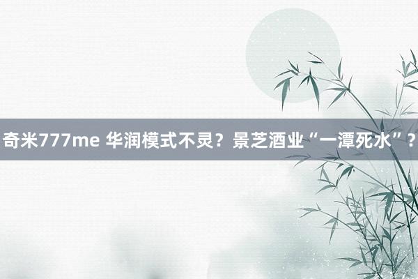 奇米777me 华润模式不灵？景芝酒业“一潭死水”？