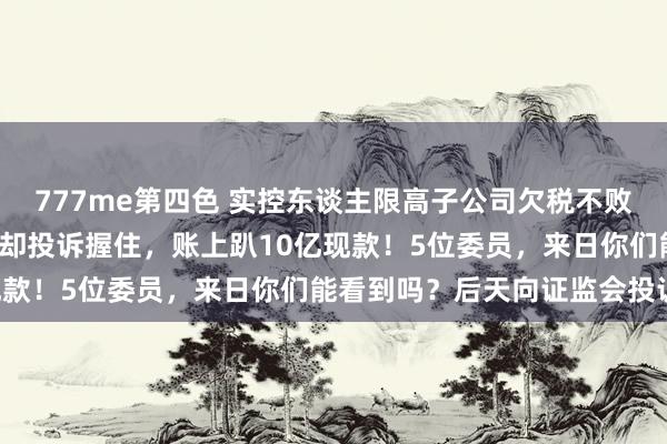 777me第四色 实控东谈主限高子公司欠税不败露，毛利当先同业7个点却投诉握住，账上趴10亿现款！5位委员，来日你们能看到吗？后天向证监会投诉!