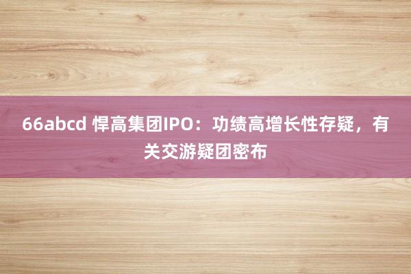 66abcd 悍高集团IPO：功绩高增长性存疑，有关交游疑团密布