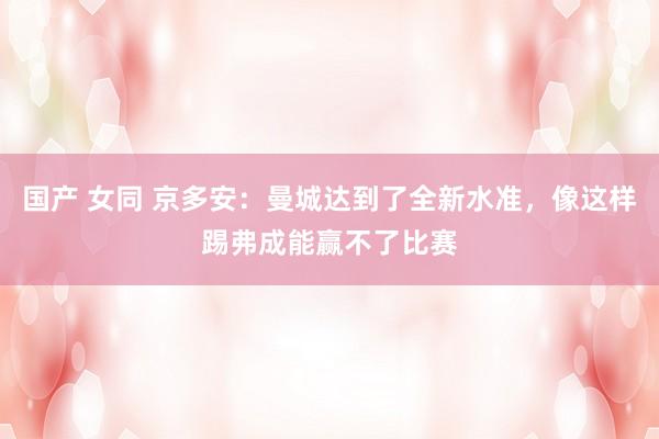 国产 女同 京多安：曼城达到了全新水准，像这样踢弗成能赢不了比赛