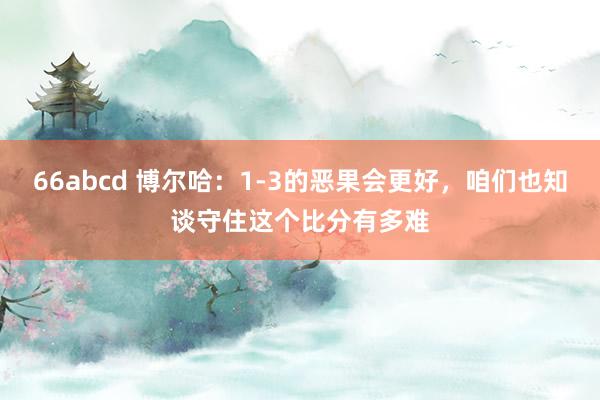 66abcd 博尔哈：1-3的恶果会更好，咱们也知谈守住这个比分有多难