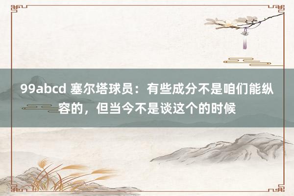 99abcd 塞尔塔球员：有些成分不是咱们能纵容的，但当今不是谈这个的时候