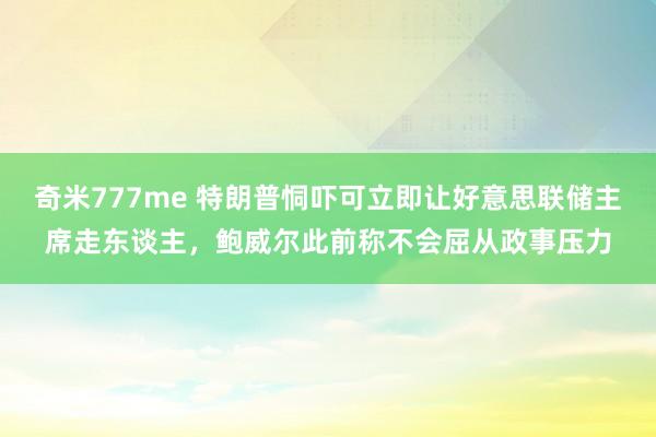 奇米777me 特朗普恫吓可立即让好意思联储主席走东谈主，鲍威尔此前称不会屈从政事压力