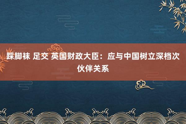 踩脚袜 足交 英国财政大臣：应与中国树立深档次伙伴关系