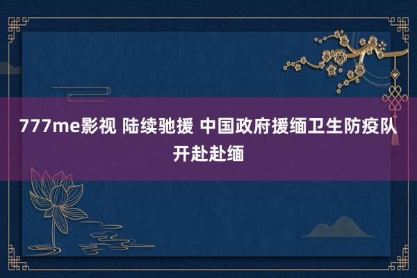 777me影视 陆续驰援 中国政府援缅卫生防疫队开赴赴缅