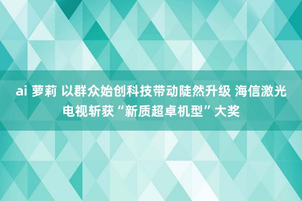 ai 萝莉 以群众始创科技带动陡然升级 海信激光电视斩获“新质超卓机型”大奖