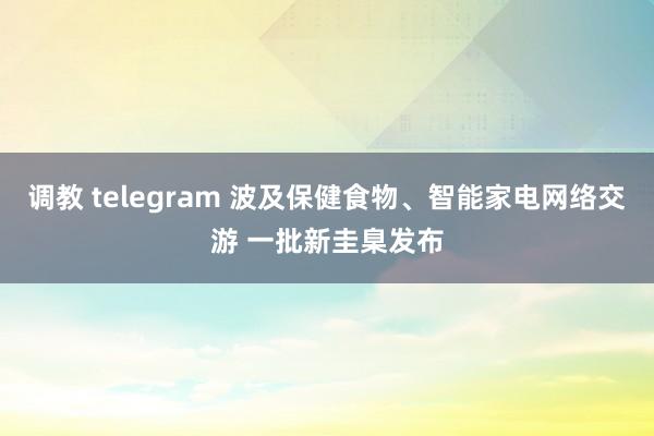 调教 telegram 波及保健食物、智能家电网络交游 一批新圭臬发布