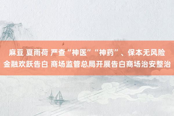 麻豆 夏雨荷 严查“神医”“神药”、保本无风险金融欢跃告白 商场监管总局开展告白商场治安整治