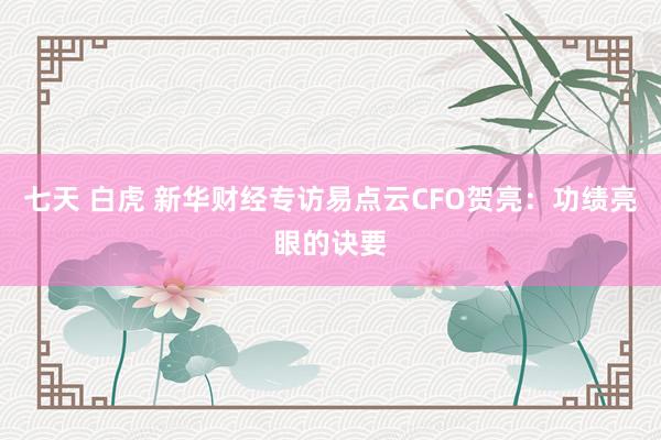 七天 白虎 新华财经专访易点云CFO贺亮：功绩亮眼的诀要
