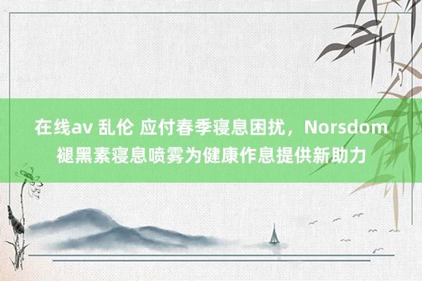 在线av 乱伦 应付春季寝息困扰，Norsdom褪黑素寝息喷雾为健康作息提供新助力