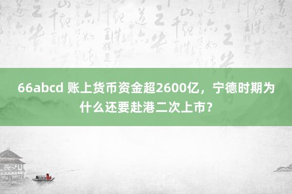 66abcd 账上货币资金超2600亿，宁德时期为什么还要赴港二次上市？