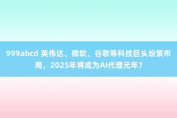 999abcd 英伟达、微软、谷歌等科技巨头纷繁布局，2025年将成为AI代理元年？