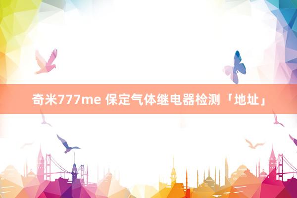 奇米777me 保定气体继电器检测「地址」