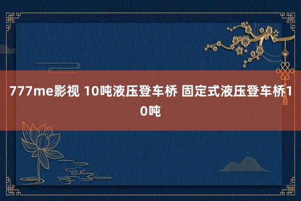 777me影视 10吨液压登车桥 固定式液压登车桥10吨