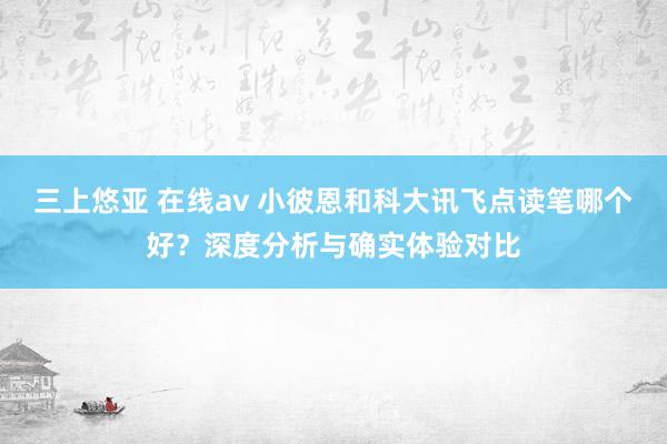 三上悠亚 在线av 小彼恩和科大讯飞点读笔哪个好？深度分析与确实体验对比