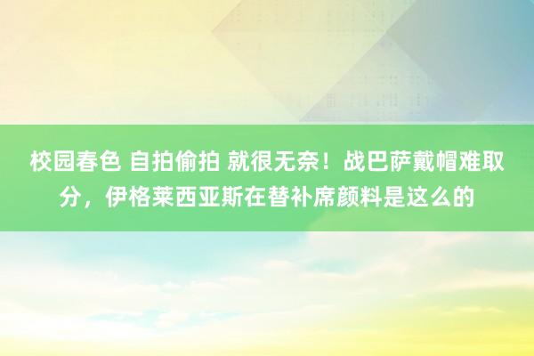 校园春色 自拍偷拍 就很无奈！战巴萨戴帽难取分，伊格莱西亚斯在替补席颜料是这么的