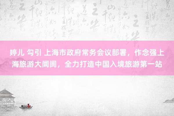 婷儿 勾引 上海市政府常务会议部署，作念强上海旅游大阛阓，全力打造中国入境旅游第一站