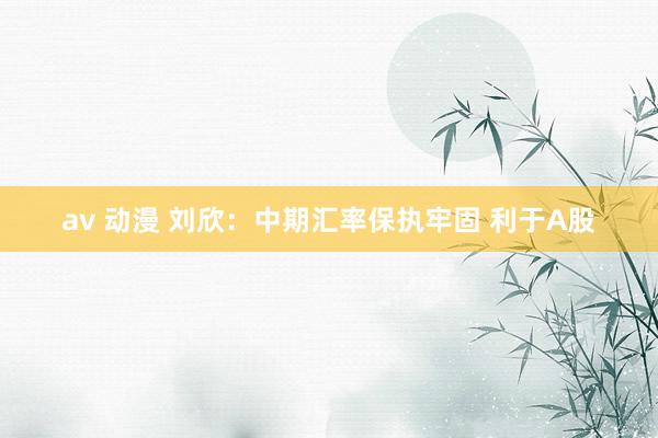 av 动漫 刘欣：中期汇率保执牢固 利于A股