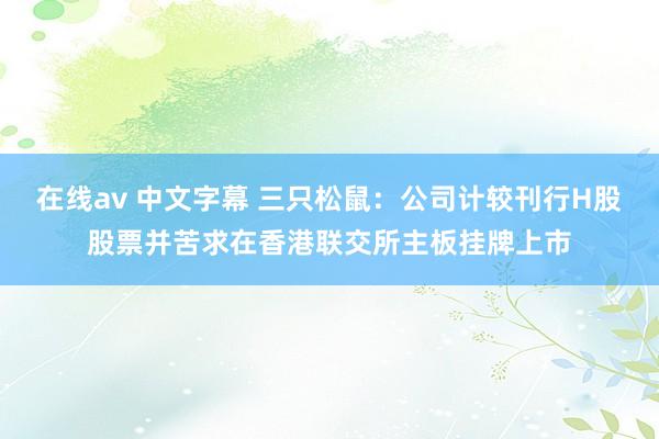 在线av 中文字幕 三只松鼠：公司计较刊行H股股票并苦求在香港联交所主板挂牌上市