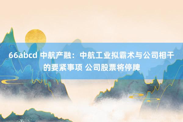 66abcd 中航产融：中航工业拟霸术与公司相干的要紧事项 公司股票将停牌