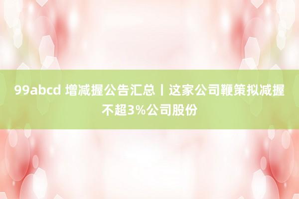 99abcd 增减握公告汇总丨这家公司鞭策拟减握不超3%公司股份