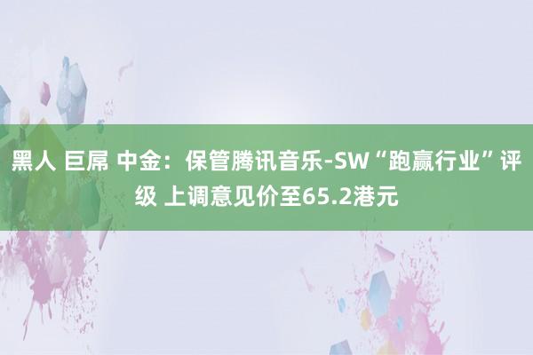 黑人 巨屌 中金：保管腾讯音乐-SW“跑赢行业”评级 上调意见价至65.2港元