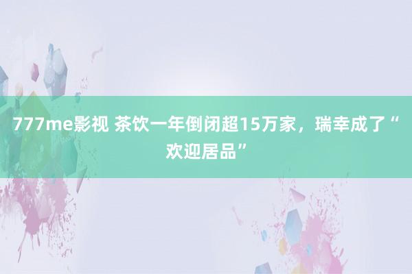 777me影视 茶饮一年倒闭超15万家，瑞幸成了“欢迎居品”