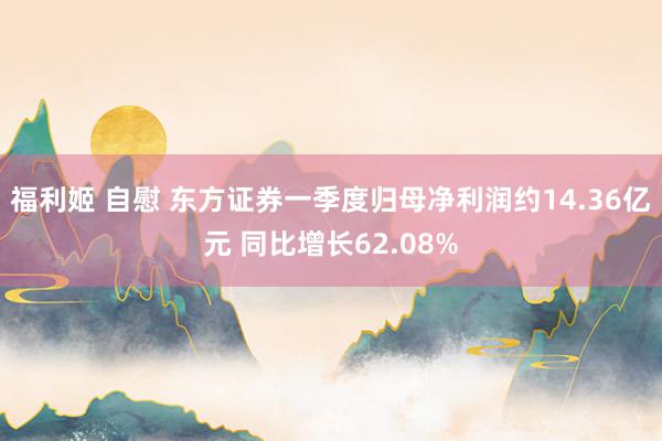 福利姬 自慰 东方证券一季度归母净利润约14.36亿元 同比增长62.08%