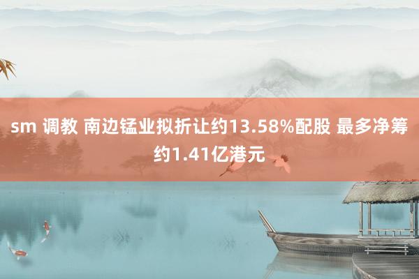 sm 调教 南边锰业拟折让约13.58%配股 最多净筹约1.41亿港元