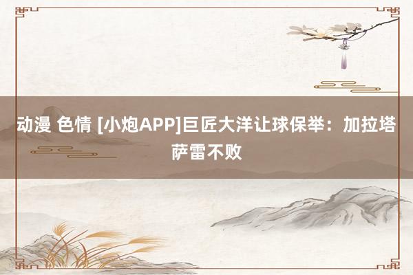 动漫 色情 [小炮APP]巨匠大洋让球保举：加拉塔萨雷不败