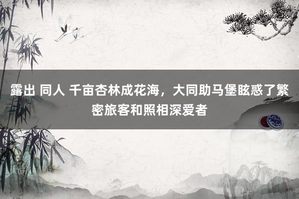 露出 同人 千亩杏林成花海，大同助马堡眩惑了繁密旅客和照相深爱者