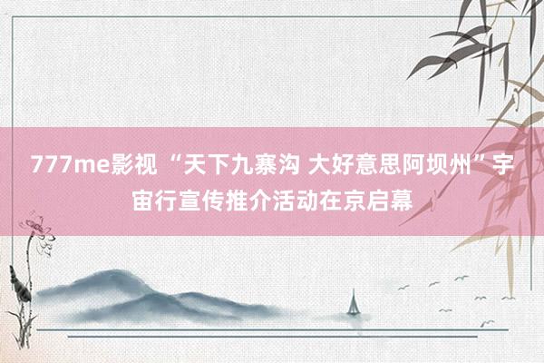 777me影视 “天下九寨沟 大好意思阿坝州”宇宙行宣传推介活动在京启幕