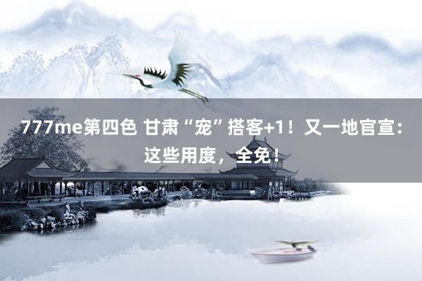 777me第四色 甘肃“宠”搭客+1！又一地官宣：这些用度，全免！