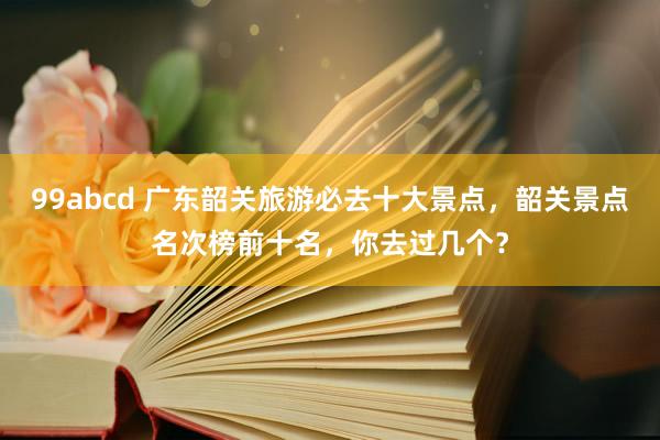 99abcd 广东韶关旅游必去十大景点，韶关景点名次榜前十名，你去过几个？