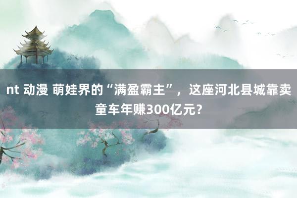 nt 动漫 萌娃界的“满盈霸主”，这座河北县城靠卖童车年赚300亿元？