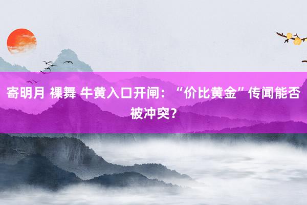 寄明月 裸舞 牛黄入口开闸：“价比黄金”传闻能否被冲突？