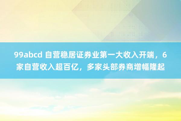 99abcd 自营稳居证券业第一大收入开端，6家自营收入超百亿，多家头部券商增幅隆起