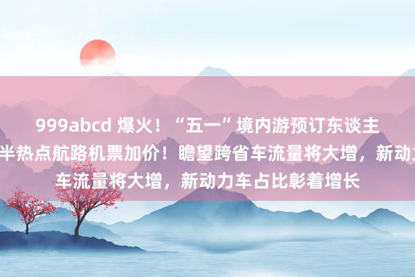 999abcd 爆火！“五一”境内游预订东谈主次暴涨100%，多半热点航路机票加价！瞻望跨省车流量将大增，新动力车占比彰着增长