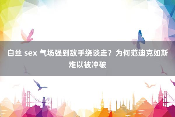白丝 sex 气场强到敌手绕谈走？为何范迪克如斯难以被冲破