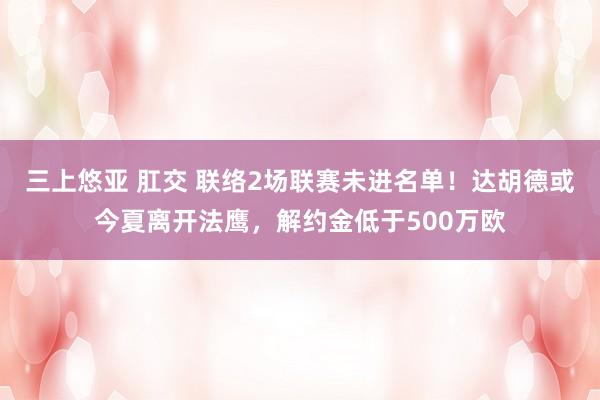 三上悠亚 肛交 联络2场联赛未进名单！达胡德或今夏离开法鹰，解约金低于500万欧