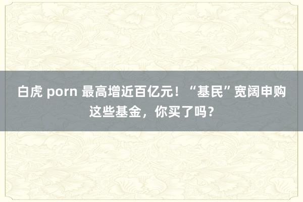 白虎 porn 最高增近百亿元！“基民”宽阔申购这些基金，你买了吗？