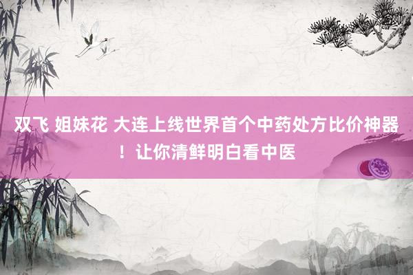 双飞 姐妹花 大连上线世界首个中药处方比价神器！让你清鲜明白看中医