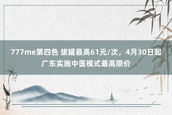 777me第四色 拔罐最高61元/次，4月30日起广东实施中医模式最高限价