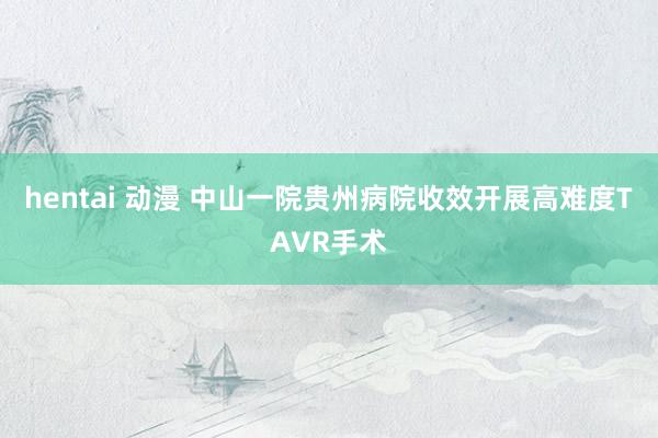 hentai 动漫 中山一院贵州病院收效开展高难度TAVR手术