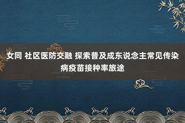 女同 社区医防交融 探索普及成东说念主常见传染病疫苗接种率旅途