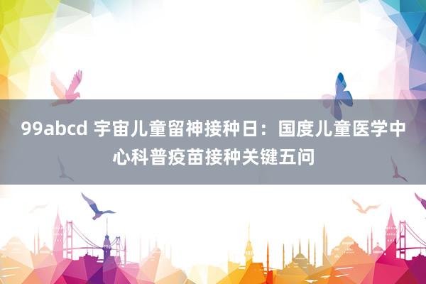 99abcd 宇宙儿童留神接种日：国度儿童医学中心科普疫苗接种关键五问