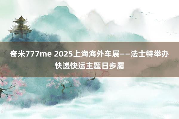 奇米777me 2025上海海外车展——法士特举办快递快运主题日步履