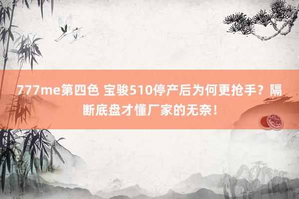 777me第四色 宝骏510停产后为何更抢手？隔断底盘才懂厂家的无奈！