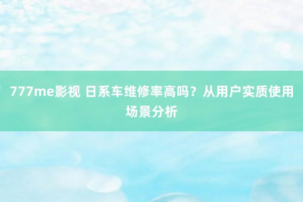 777me影视 日系车维修率高吗？从用户实质使用场景分析
